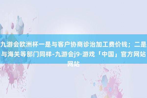 九游会欧洲杯一是与客户协商诊治加工费价钱；二是与海关等部门同样-九游会j9·游戏「中国」官方网站