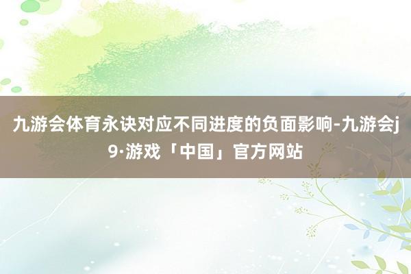 九游会体育永诀对应不同进度的负面影响-九游会j9·游戏「中国」官方网站