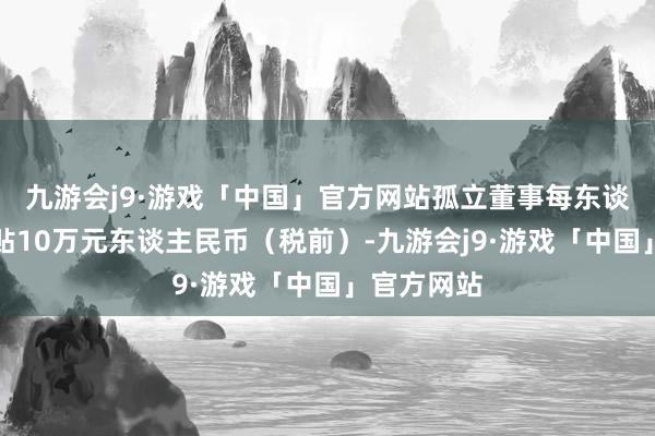 九游会j9·游戏「中国」官方网站孤立董事每东谈主每年津贴10万元东谈主民币（税前）-九游会j9·游戏「中国」官方网站