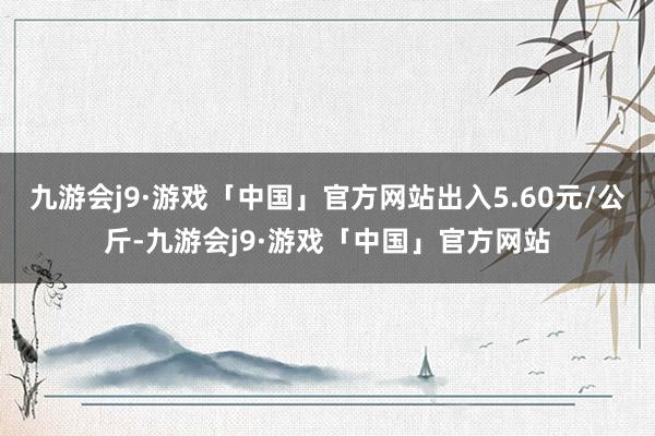 九游会j9·游戏「中国」官方网站出入5.60元/公斤-九游会j9·游戏「中国」官方网站