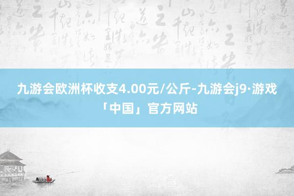 九游会欧洲杯收支4.00元/公斤-九游会j9·游戏「中国」官方网站