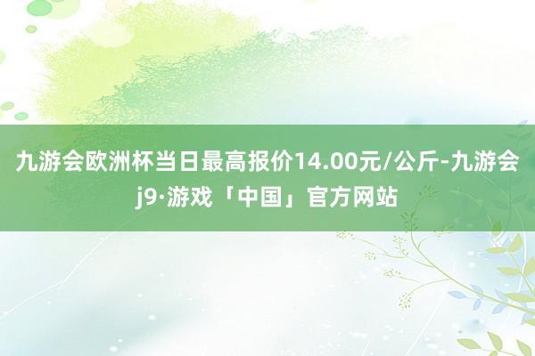 九游会欧洲杯当日最高报价14.00元/公斤-九游会j9·游戏「中国」官方网站