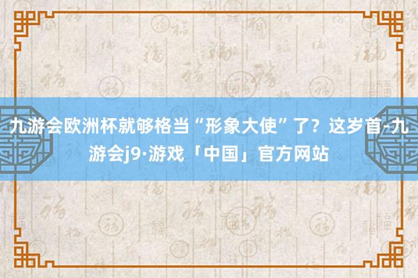 九游会欧洲杯就够格当“形象大使”了？这岁首-九游会j9·游戏「中国」官方网站