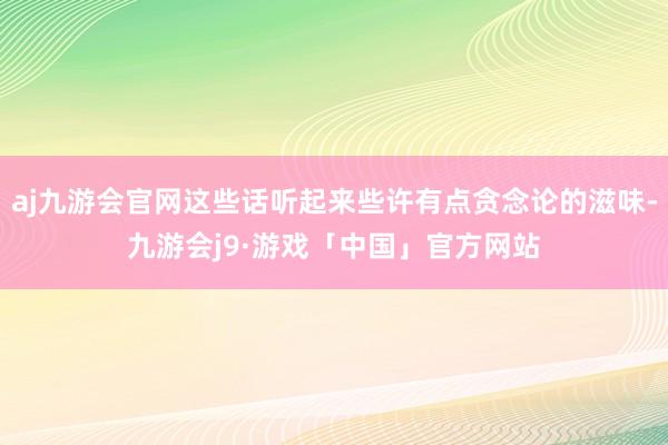 aj九游会官网这些话听起来些许有点贪念论的滋味-九游会j9·游戏「中国」官方网站