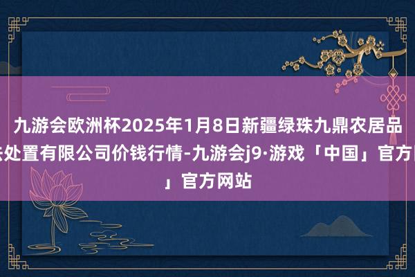 九游会欧洲杯2025年1月8日新疆绿珠九鼎农居品办法处置有限公司价钱行情-九游会j9·游戏「中国」官方网站