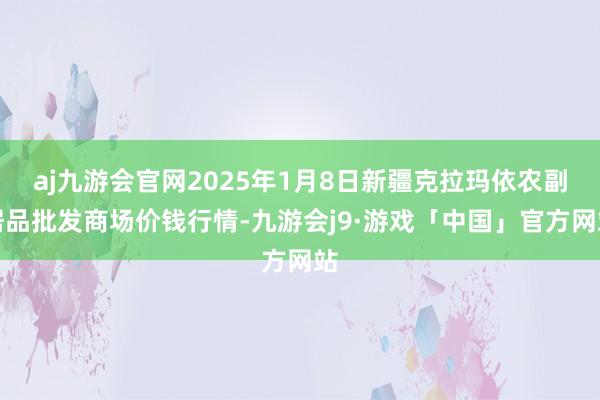 aj九游会官网2025年1月8日新疆克拉玛依农副居品批发商场价钱行情-九游会j9·游戏「中国」官方网站