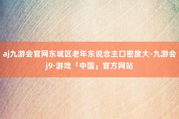 aj九游会官网东城区老年东说念主口密度大-九游会j9·游戏「中国」官方网站