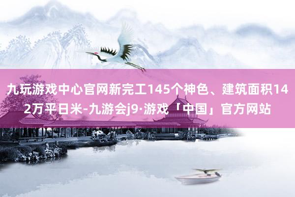 九玩游戏中心官网新完工145个神色、建筑面积142万平日米-九游会j9·游戏「中国」官方网站