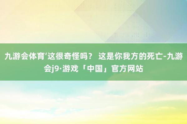 九游会体育‘这很奇怪吗？ 这是你我方的死亡-九游会j9·游戏「中国」官方网站