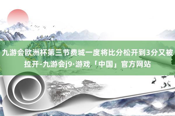 九游会欧洲杯第三节费城一度将比分松开到3分又被拉开-九游会j9·游戏「中国」官方网站