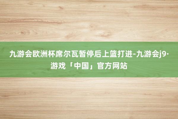 九游会欧洲杯席尔瓦暂停后上篮打进-九游会j9·游戏「中国」官方网站