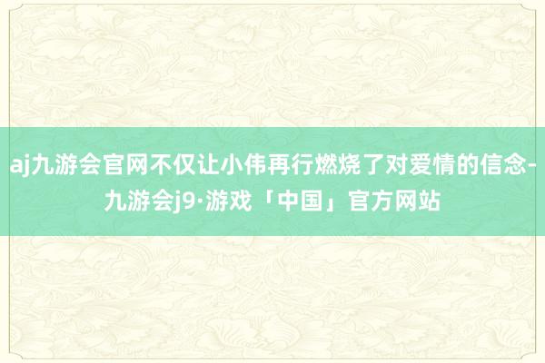 aj九游会官网不仅让小伟再行燃烧了对爱情的信念-九游会j9·游戏「中国」官方网站