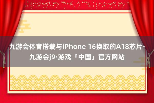 九游会体育搭载与iPhone 16换取的A18芯片-九游会j9·游戏「中国」官方网站