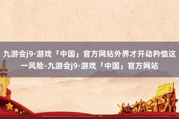 九游会j9·游戏「中国」官方网站外界才开动矜恤这一风险-九游会j9·游戏「中国」官方网站