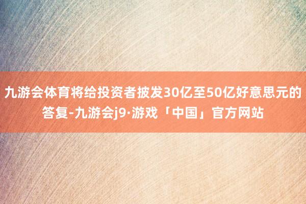 九游会体育将给投资者披发30亿至50亿好意思元的答复-九游会j9·游戏「中国」官方网站