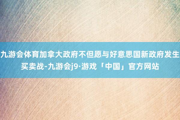 九游会体育加拿大政府不但愿与好意思国新政府发生买卖战-九游会j9·游戏「中国」官方网站