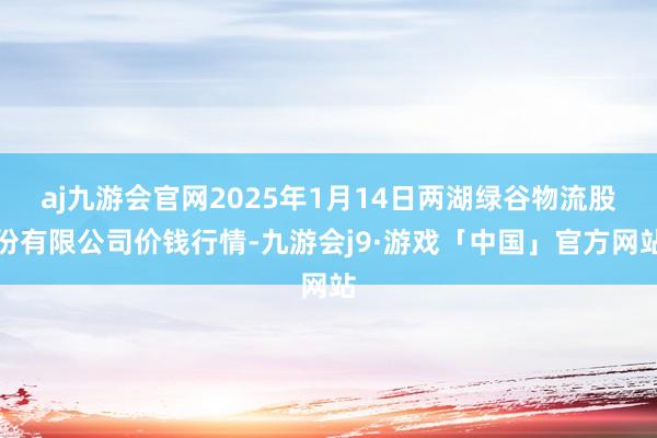 aj九游会官网2025年1月14日两湖绿谷物流股份有限公司价钱行情-九游会j9·游戏「中国」官方网站