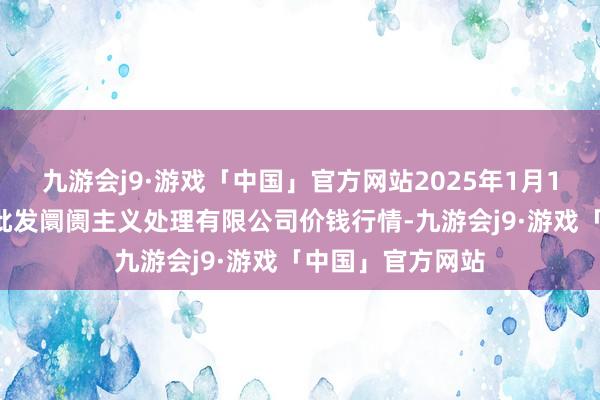 九游会j9·游戏「中国」官方网站2025年1月14日上海市江桥批发阛阓主义处理有限公司价钱行情-九游会j9·游戏「中国」官方网站