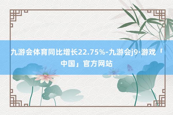 九游会体育同比增长22.75%-九游会j9·游戏「中国」官方网站