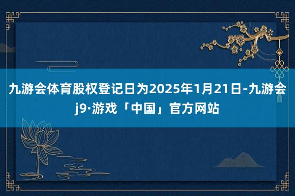 九游会体育股权登记日为2025年1月21日-九游会j9·游戏「中国」官方网站