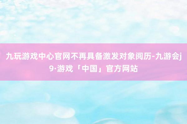 九玩游戏中心官网不再具备激发对象阅历-九游会j9·游戏「中国」官方网站