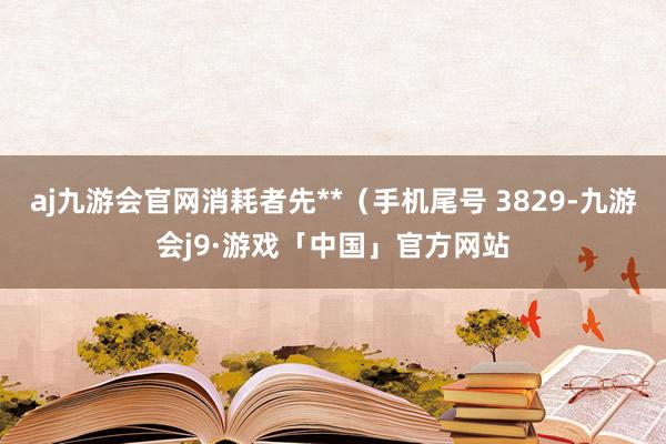 aj九游会官网消耗者先**（手机尾号 3829-九游会j9·游戏「中国」官方网站