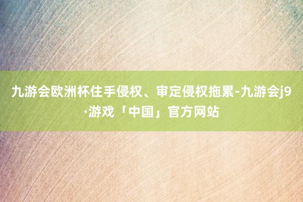 九游会欧洲杯住手侵权、审定侵权拖累-九游会j9·游戏「中国」官方网站