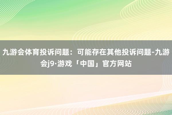 九游会体育投诉问题：可能存在其他投诉问题-九游会j9·游戏「中国」官方网站