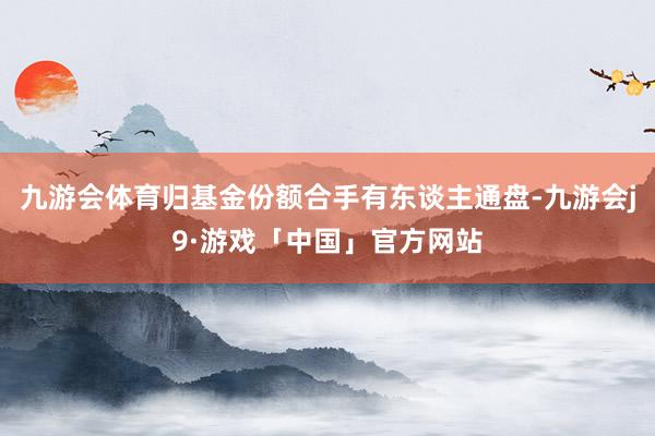 九游会体育归基金份额合手有东谈主通盘-九游会j9·游戏「中国」官方网站