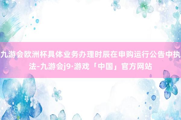 九游会欧洲杯具体业务办理时辰在申购运行公告中执法-九游会j9·游戏「中国」官方网站