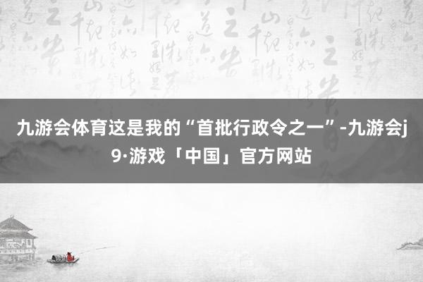 九游会体育这是我的“首批行政令之一”-九游会j9·游戏「中国」官方网站