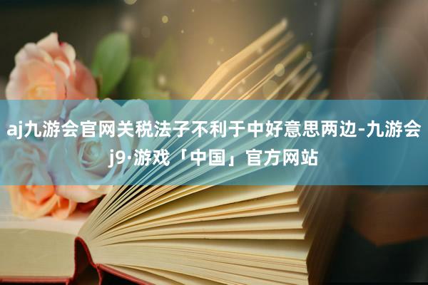 aj九游会官网关税法子不利于中好意思两边-九游会j9·游戏「中国」官方网站