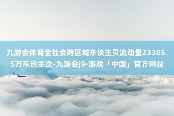 九游会体育全社会跨区域东谈主员流动量23385.5万东谈主次-九游会j9·游戏「中国」官方网站