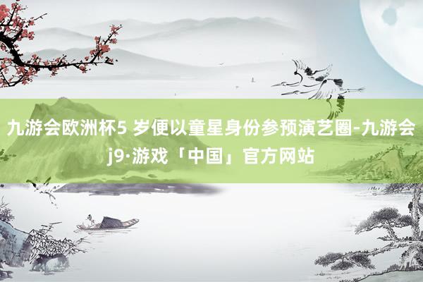 九游会欧洲杯5 岁便以童星身份参预演艺圈-九游会j9·游戏「中国」官方网站