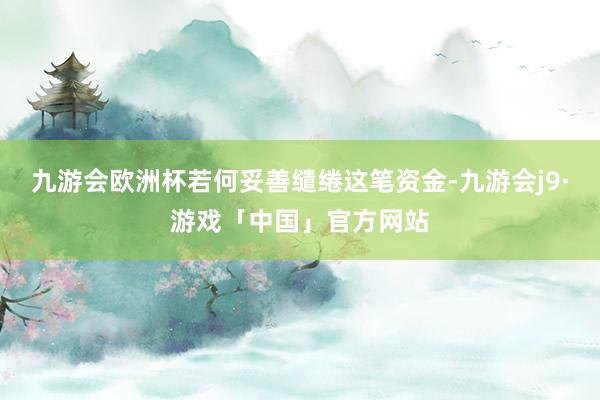 九游会欧洲杯若何妥善缱绻这笔资金-九游会j9·游戏「中国」官方网站