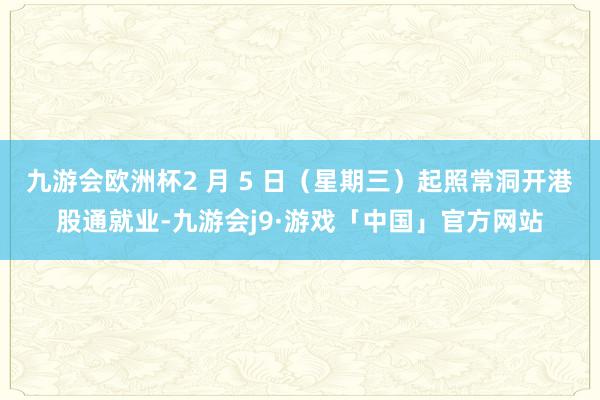 九游会欧洲杯2 月 5 日（星期三）起照常洞开港股通就业-九游会j9·游戏「中国」官方网站