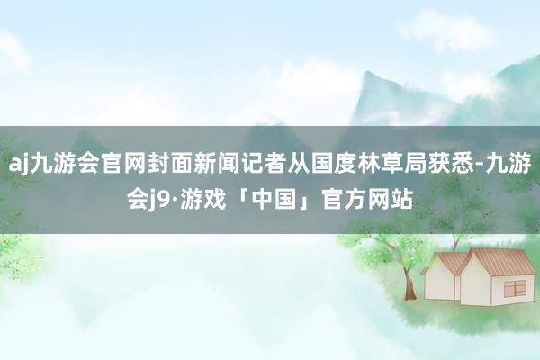 aj九游会官网封面新闻记者从国度林草局获悉-九游会j9·游戏「中国」官方网站