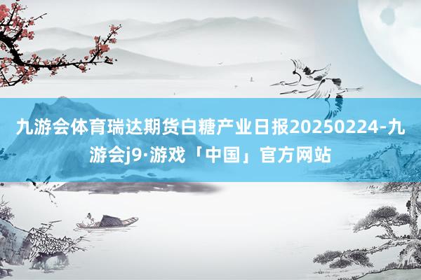 九游会体育瑞达期货白糖产业日报20250224-九游会j9·游戏「中国」官方网站