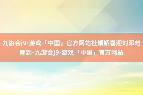 九游会j9·游戏「中国」官方网站杜娟娇喜迎刘邓雄师到-九游会j9·游戏「中国」官方网站