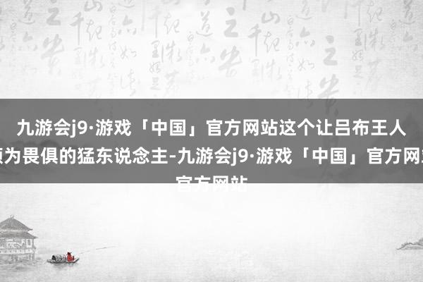 九游会j9·游戏「中国」官方网站这个让吕布王人颇为畏俱的猛东说念主-九游会j9·游戏「中国」官方网站