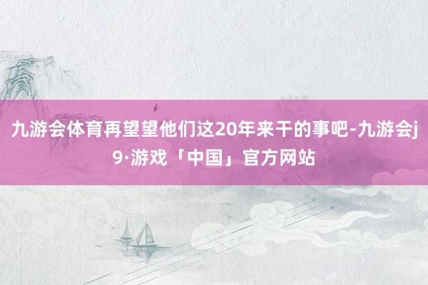 九游会体育再望望他们这20年来干的事吧-九游会j9·游戏「中国」官方网站