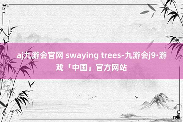 aj九游会官网 swaying trees-九游会j9·游戏「中国」官方网站