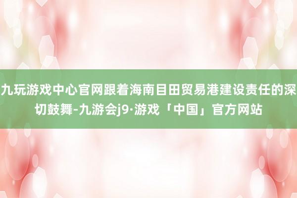 九玩游戏中心官网跟着海南目田贸易港建设责任的深切鼓舞-九游会j9·游戏「中国」官方网站