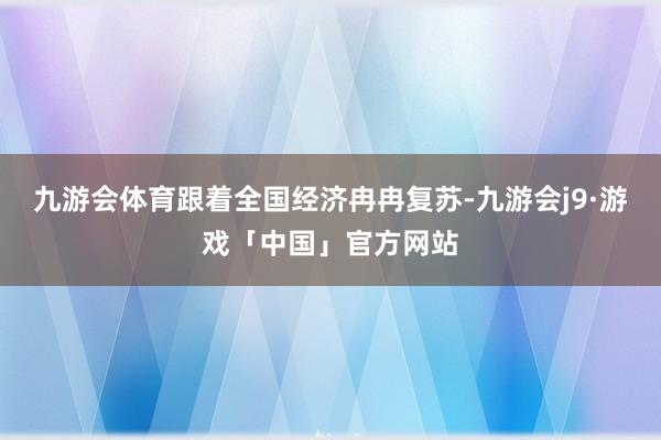 九游会体育跟着全国经济冉冉复苏-九游会j9·游戏「中国」官方网站