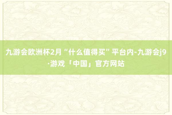 九游会欧洲杯2月“什么值得买”平台内-九游会j9·游戏「中国」官方网站