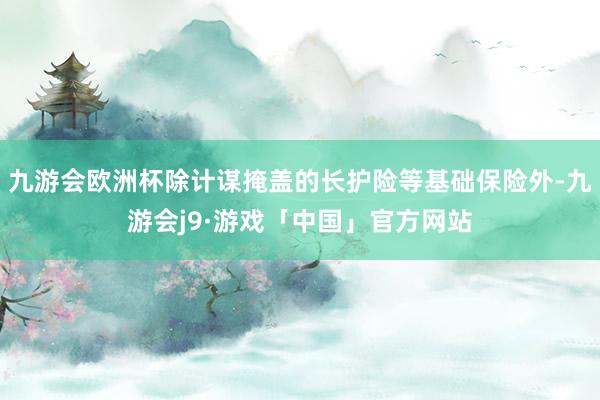 九游会欧洲杯除计谋掩盖的长护险等基础保险外-九游会j9·游戏「中国」官方网站