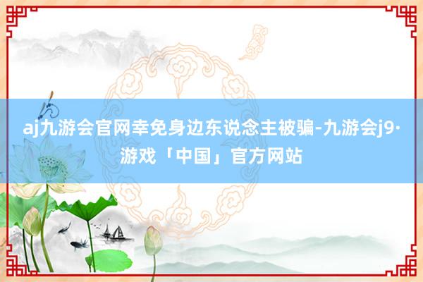 aj九游会官网幸免身边东说念主被骗-九游会j9·游戏「中国」官方网站