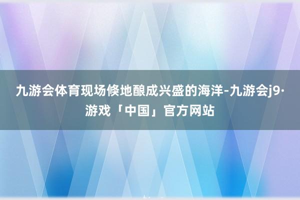 九游会体育现场倏地酿成兴盛的海洋-九游会j9·游戏「中国」官方网站