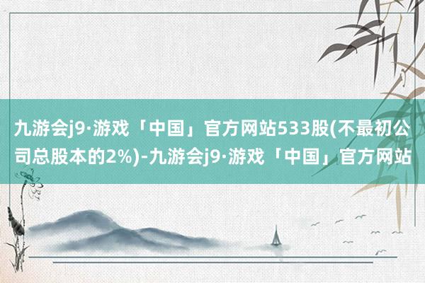 九游会j9·游戏「中国」官方网站533股(不最初公司总股本的2%)-九游会j9·游戏「中国」官方网站