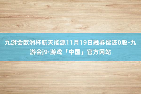 九游会欧洲杯航天能源11月19日融券偿还0股-九游会j9·游戏「中国」官方网站